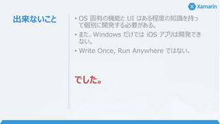 出来ないこと • OS 固有の機能と UI はある程度の知識を持っ
て個別に開発する必要がある。
• また、Windows だけでは iOS アプリは開発でき
ない。
• Write Once, Run Anywhere ではない。
でした。
 
