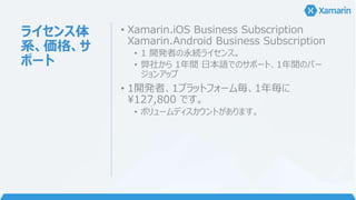 ライセンス体
系、価格、サ
ポート
• Xamarin.iOS Business Subscription
Xamarin.Android Business Subscription
• 1 開発者の永続ライセンス。
• 弊社から 1年間 日本語でのサポート、1年間のバー
ジョンアップ
• 1開発者、1プラットフォーム毎、1年毎に
¥127,800 です。
• ボリュームディスカウントがあります。
 