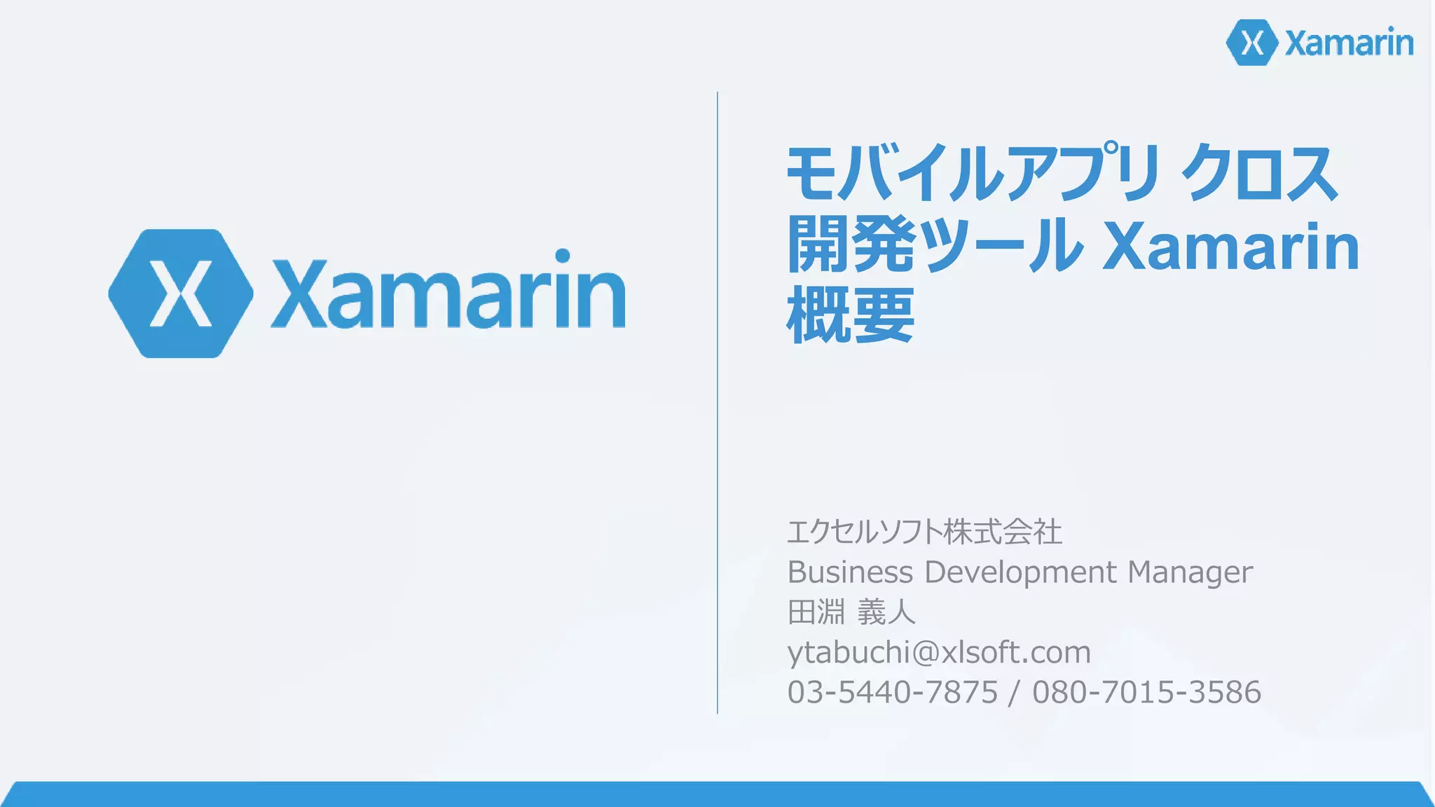 モバイルアプリクロス 
開発ツールXamarin 
概要 
エクセルソフト株式会社 
Business Development Manager 
田淵義人 
ytabuchi@xlsoft.com 
03-5440-7875 / 080-7015-3586 
 