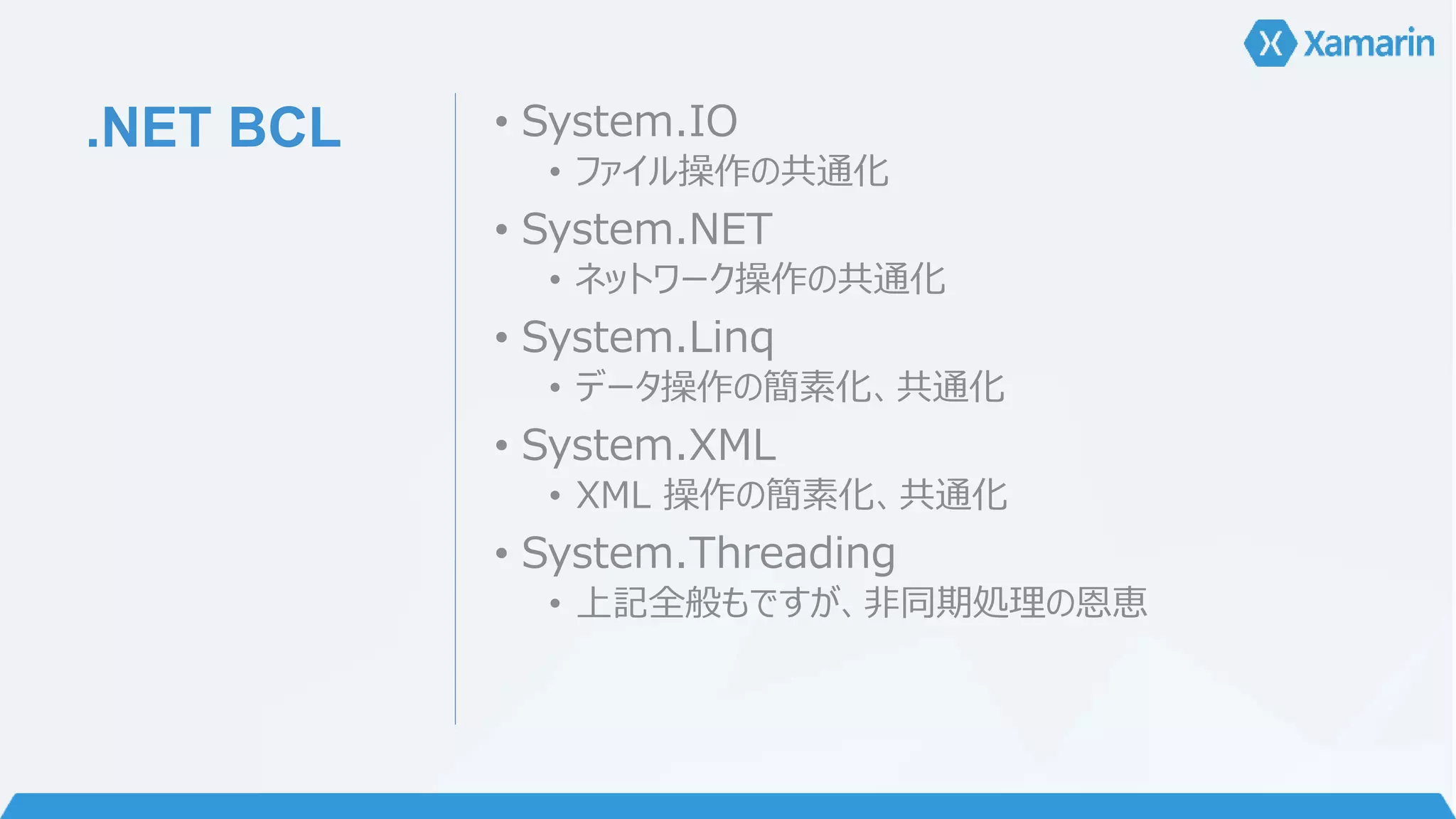 .NET BCL • System.IO 
• ファイル操作の共通化 
• System.NET 
• ネットワーク操作の共通化 
• System.Linq 
• データ操作の簡素化、共通化 
• System.XML 
• XML 操作の簡素化、共通化 
• System.Threading 
• 上記全般もですが、非同期処理の恩恵 
 