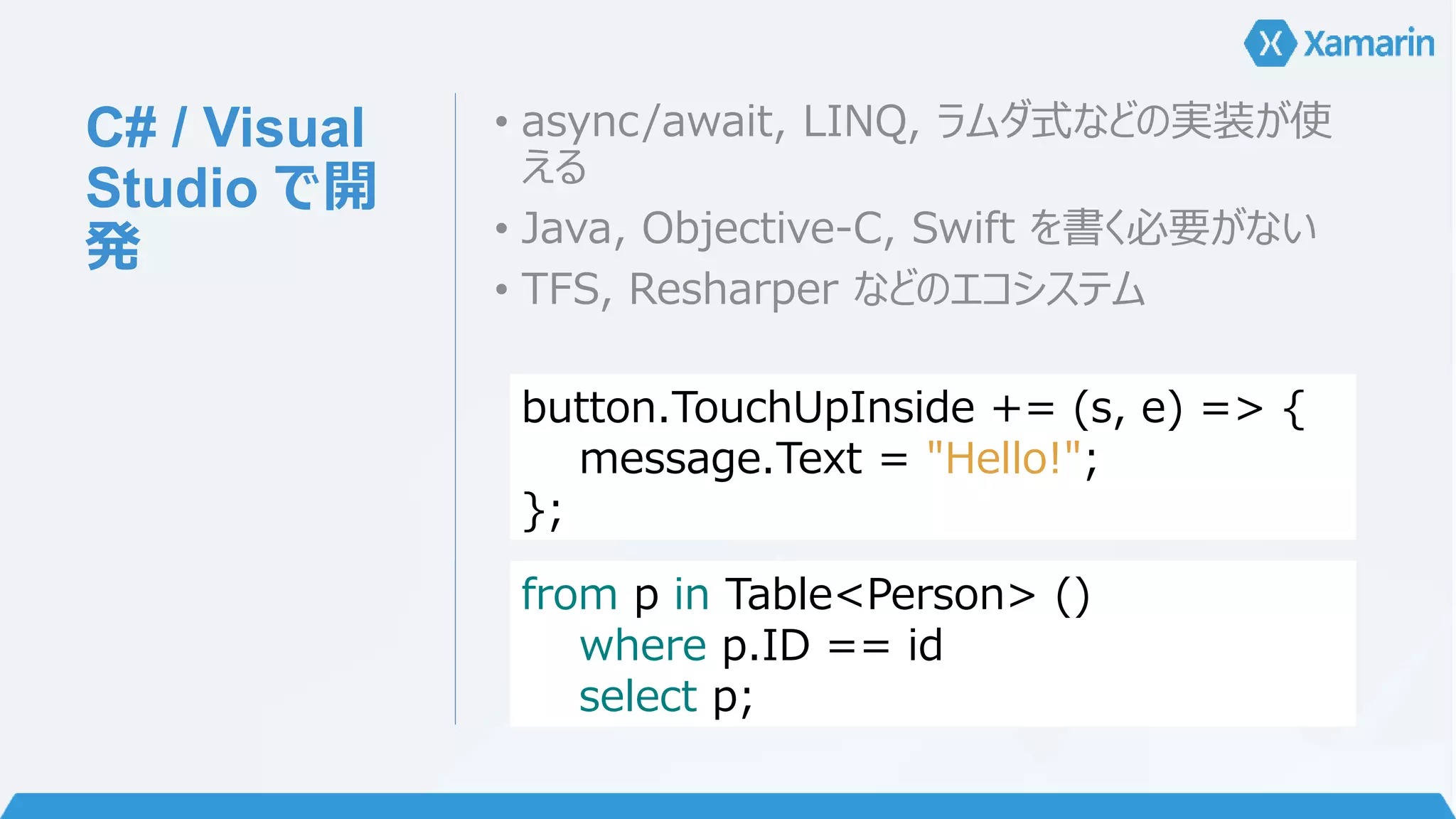 C# / Visual 
Studio で開 
発 
• async/await, LINQ, ラムダ式などの実装が使 
える 
• Java, Objective-C, Swift を書く必要がない 
• TFS, Resharper などのエコシステム 
button.TouchUpInside += (s, e) => { 
message.Text = "Hello!"; 
}; 
from p in Table<Person> () 
where p.ID == id 
select p; 
 