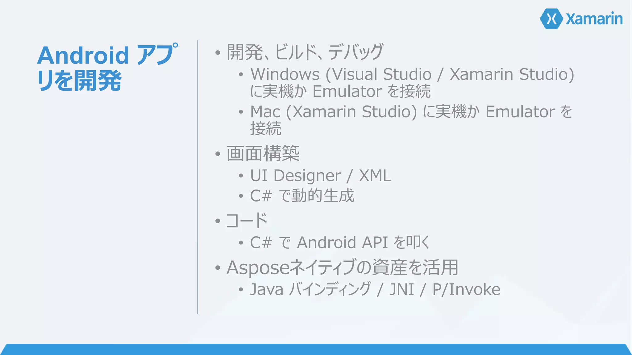 Android アプ 
リを開発 
• 開発、ビルド、デバッグ 
• Windows (Visual Studio / Xamarin Studio) 
に実機かEmulator を接続 
• Mac (Xamarin Studio) に実機かEmulator を 
接続 
• 画面構築 
• UI Designer / XML 
• C# で動的生成 
• コード 
• C# でAndroid API を叩く 
• Asposeネイティブの資産を活用 
• Java バインディング/ JNI / P/Invoke 
 