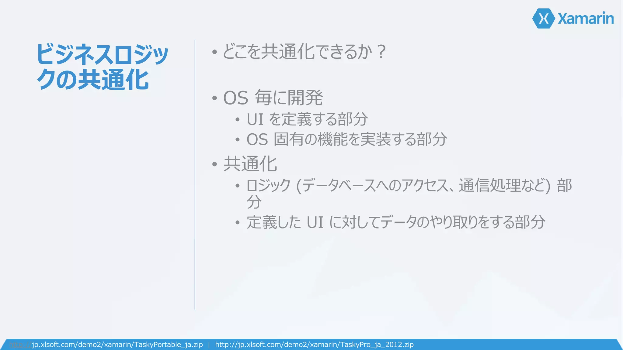 ビジネスロジッ 
クの共通化 
• どこを共通化できるか？ 
• OS 毎に開発 
• UI を定義する部分 
• OS 固有の機能を実装する部分 
• 共通化 
• ロジック(データベースへのアクセス、通信処理など) 部 
分 
• 定義したUI に対してデータのやり取りをする部分 
http://jp.xlsoft.com/demo2/xamarin/TaskyPortable_ja.zip | http://jp.xlsoft.com/demo2/xamarin/TaskyPro_ja_2012.zip 
 