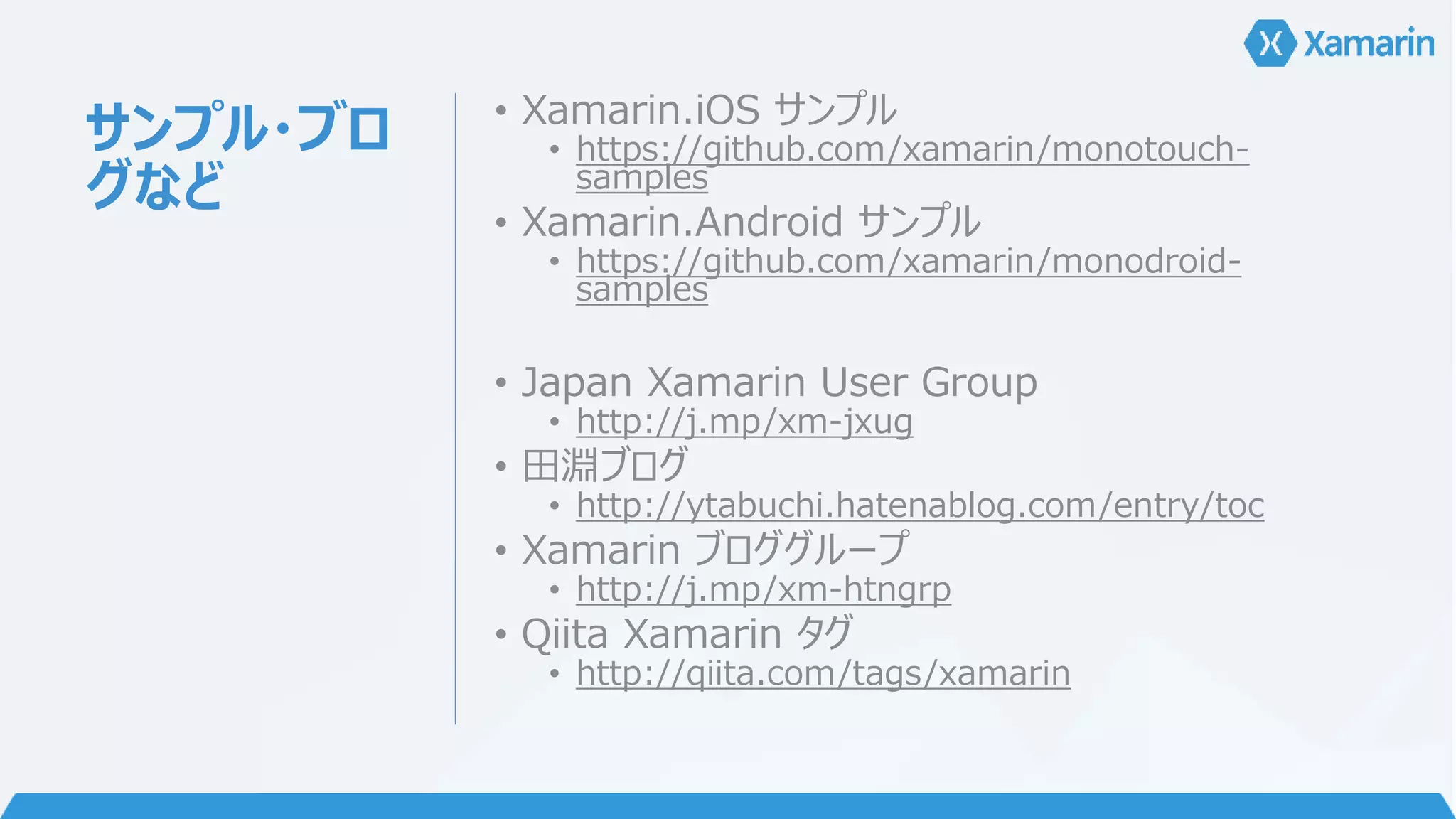 サンプル・ブロ 
グなど 
• Xamarin.iOS サンプル 
• https://github.com/xamarin/monotouch-samples 
• Xamarin.Android サンプル 
• https://github.com/xamarin/monodroid-samples 
• Japan Xamarin User Group 
• http://j.mp/xm-jxug 
• 田淵ブログ 
• http://ytabuchi.hatenablog.com/entry/toc 
• Xamarin ブロググループ 
• http://j.mp/xm-htngrp 
• Qiita Xamarin タグ 
• http://qiita.com/tags/xamarin 
 