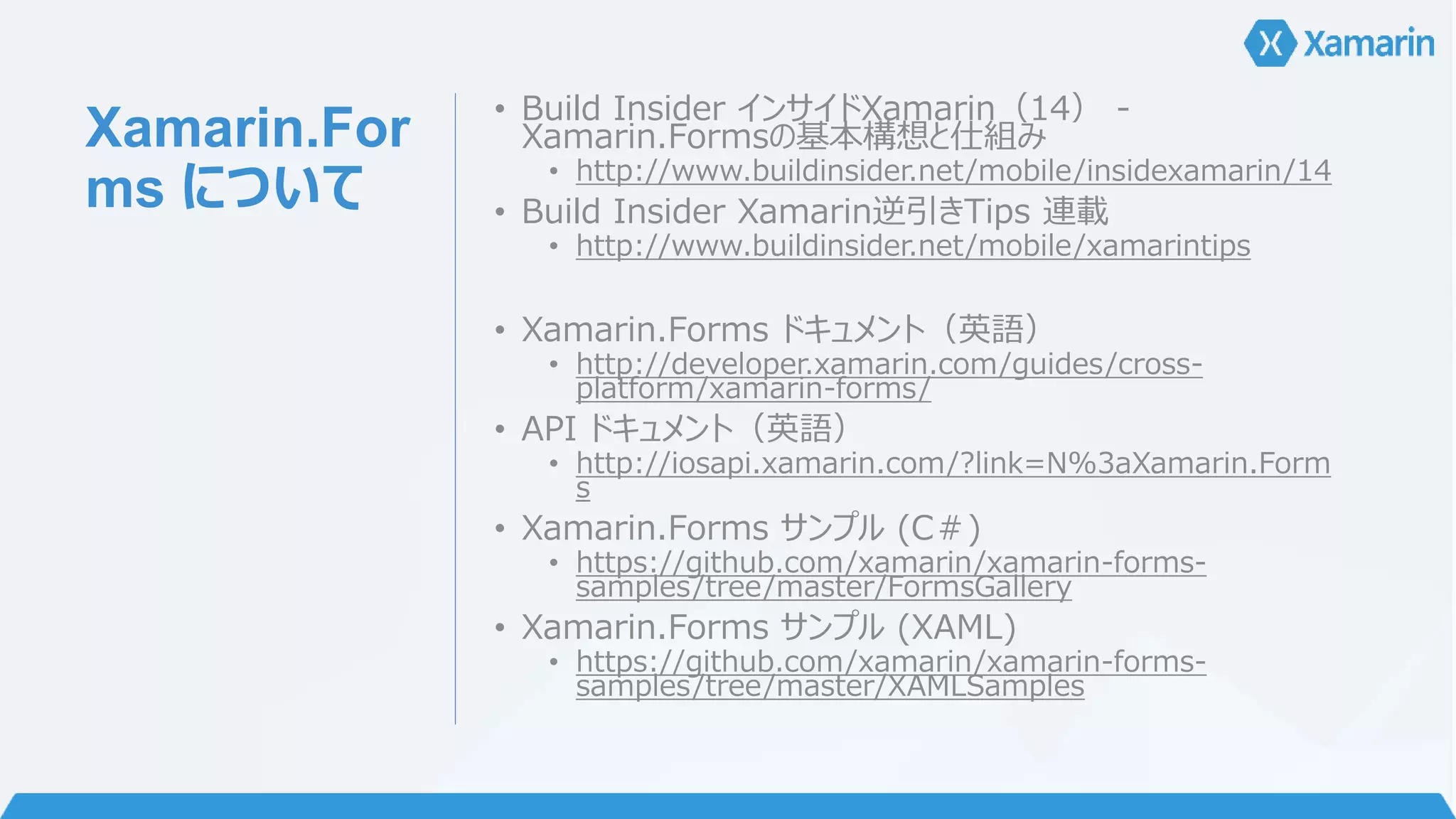 Xamarin.For 
ms について 
• Build Insider インサイドXamarin（14） - 
Xamarin.Formsの基本構想と仕組み 
• http://www.buildinsider.net/mobile/insidexamarin/14 
• Build Insider Xamarin逆引きTips 連載 
• http://www.buildinsider.net/mobile/xamarintips 
• Xamarin.Forms ドキュメント（英語） 
• http://developer.xamarin.com/guides/cross-platform/ 
xamarin-forms/ 
• API ドキュメント（英語） 
• http://iosapi.xamarin.com/?link=N%3aXamarin.Form 
s 
• Xamarin.Forms サンプル(C＃) 
• https://github.com/xamarin/xamarin-forms-samples/ 
tree/master/FormsGallery 
• Xamarin.Forms サンプル(XAML) 
• https://github.com/xamarin/xamarin-forms-samples/ 
tree/master/XAMLSamples 
 