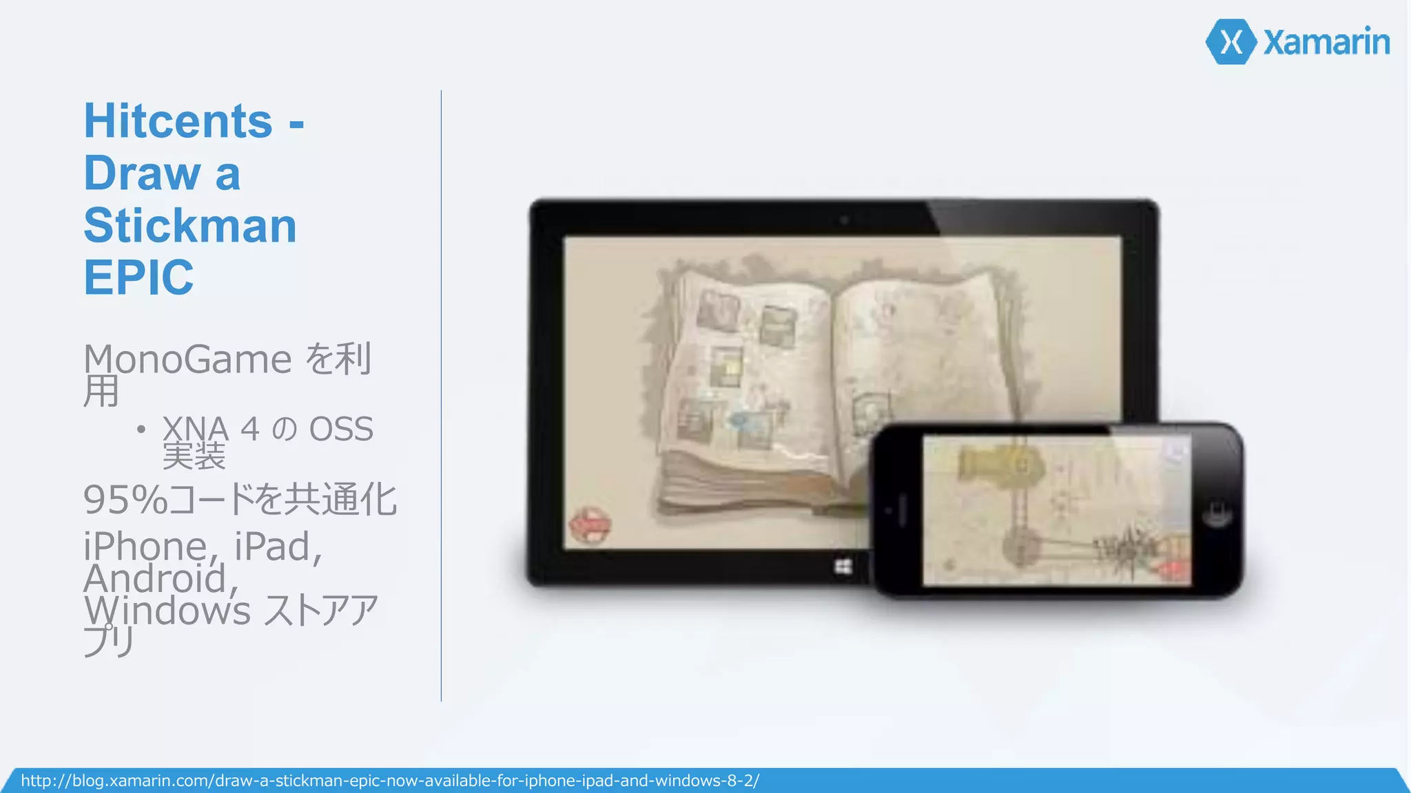 Hitcents - 
Draw a 
Stickman 
EPIC 
MonoGame を利 
用 
• XNA 4 のOSS 
実装 
95%コードを共通化 
iPhone, iPad, 
Android, 
Windows ストアア 
プリ 
http://blog.xamarin.com/draw-a-stickman-epic-now-available-for-iphone-ipad-and-windows-8-2/ 
 