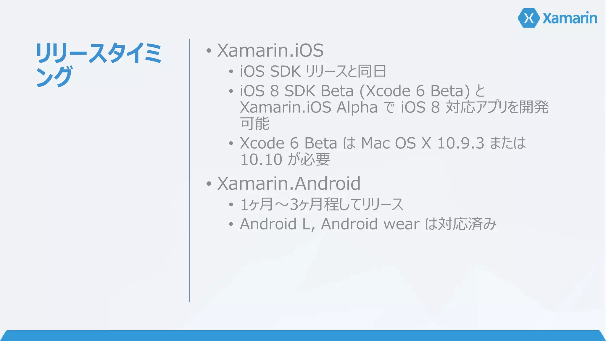 リリースタイミ 
ング 
• Xamarin.iOS 
• iOS SDK リリースと同日 
• iOS 8 SDK Beta (Xcode 6 Beta) と 
Xamarin.iOS Alpha でiOS 8 対応アプリを開発 
可能 
• Xcode 6 Beta はMac OS X 10.9.3 または 
10.10 が必要 
• Xamarin.Android 
• 1ヶ月～3ヶ月程してリリース 
• Android L, Android wear は対応済み 
 