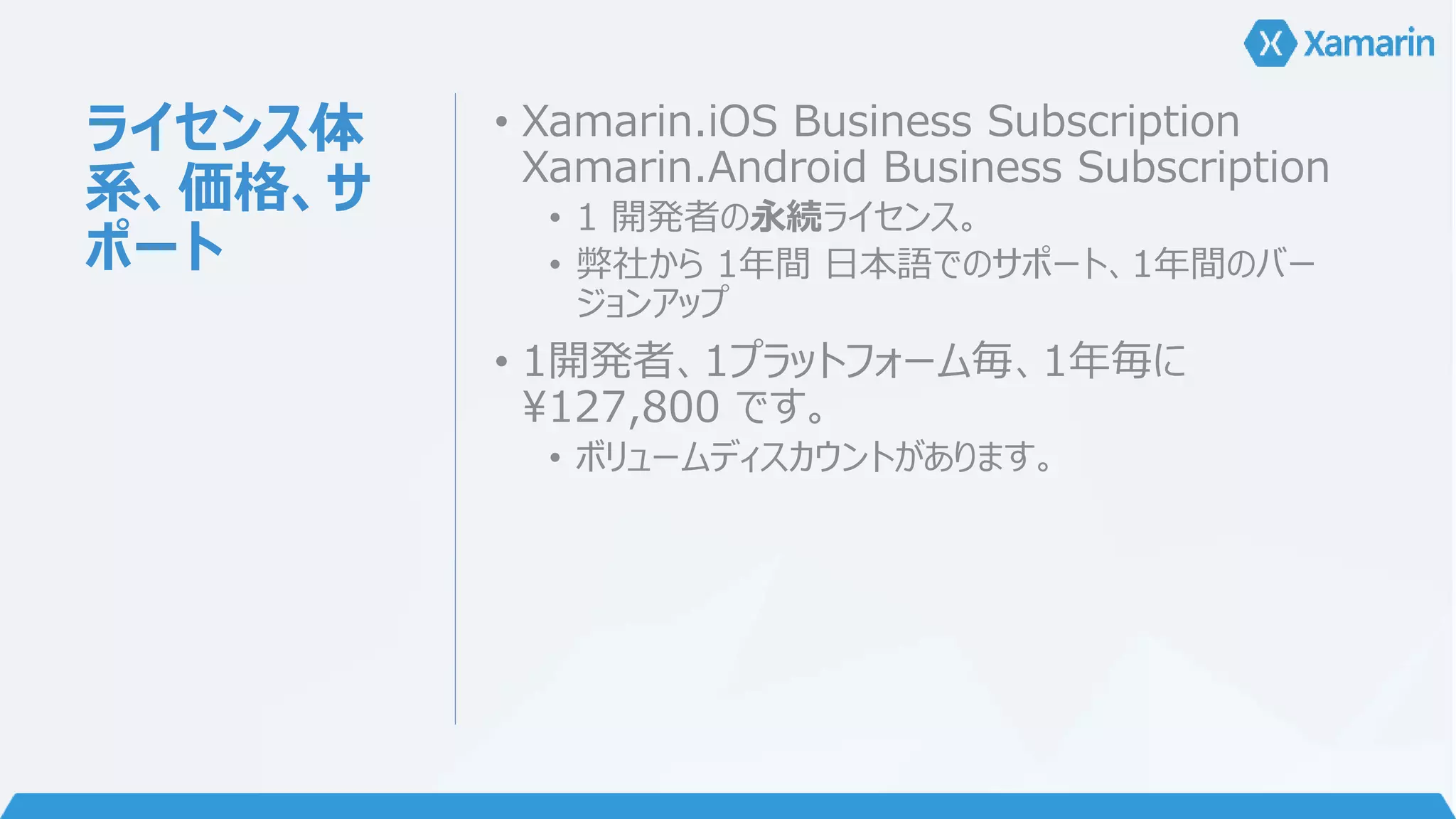ライセンス体 
系、価格、サ 
ポート 
• Xamarin.iOS Business Subscription 
Xamarin.Android Business Subscription 
• 1 開発者の永続ライセンス。 
• 弊社から1年間日本語でのサポート、1年間のバー 
ジョンアップ 
• 1開発者、1プラットフォーム毎、1年毎に 
¥127,800 です。 
• ボリュームディスカウントがあります。 
 