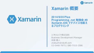Xamarin 概要 
2014/9/20 Plus 
Programming .net 勉強会#9 
Xamarin.iOS でデバイスを超え 
るプログラミング 
エクセルソフト株式会社 
Business Development Manager 
田淵義人 
ytabuchi@xlsoft.com 
03-5440-7875 / 080-7015-3586 
 