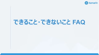 FAQ 3 • ソース一回書けばいいと思ってた
• ネイティブの知識も必要ですぜ… 旦那…？
• どれくらい共通化できるの？
• 30%~60% くらいだそうです。
• Xamarin.Forms は 80% くらい共通化できます。
• OS 毎に開発するのは？
• UI を定義する部分
• OS 固有の機能を実装する部分
• 共通化できるのは？
• ロジック (データベースへのアクセス、通信処理など) 部
分
• 定義した UI に対してデータのやり取りをする部分
• Xamarin.Forms を使用するとベーシックな UI は共
通化できます。
 