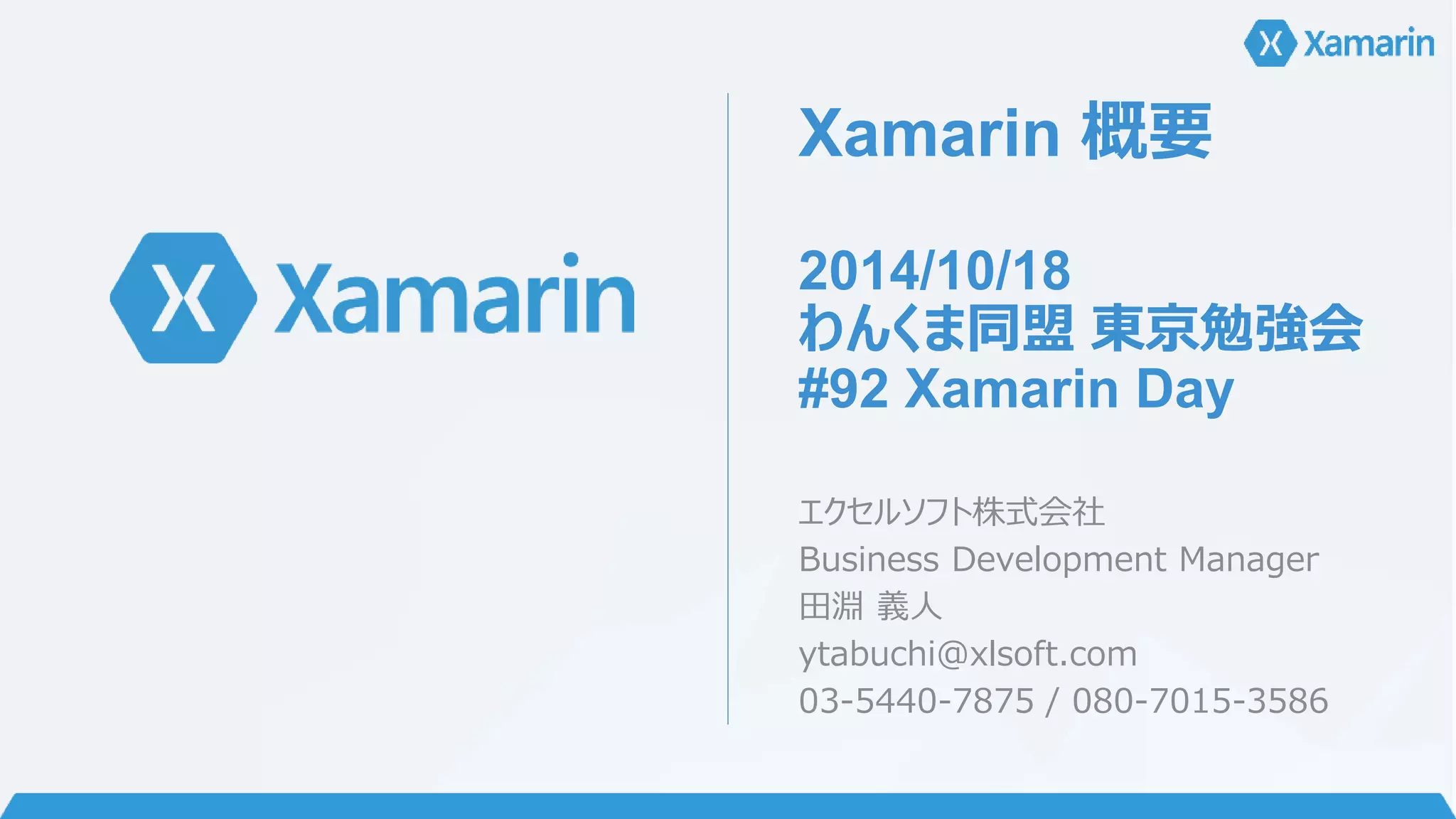 Xamarin 概要 
2014/10/18 
わんくま同盟東京勉強会 
#92 Xamarin Day 
エクセルソフト株式会社 
Business Development Manager 
田淵義人 
ytabuchi@xlsoft.com 
03-5440-7875 / 080-7015-3586 
 