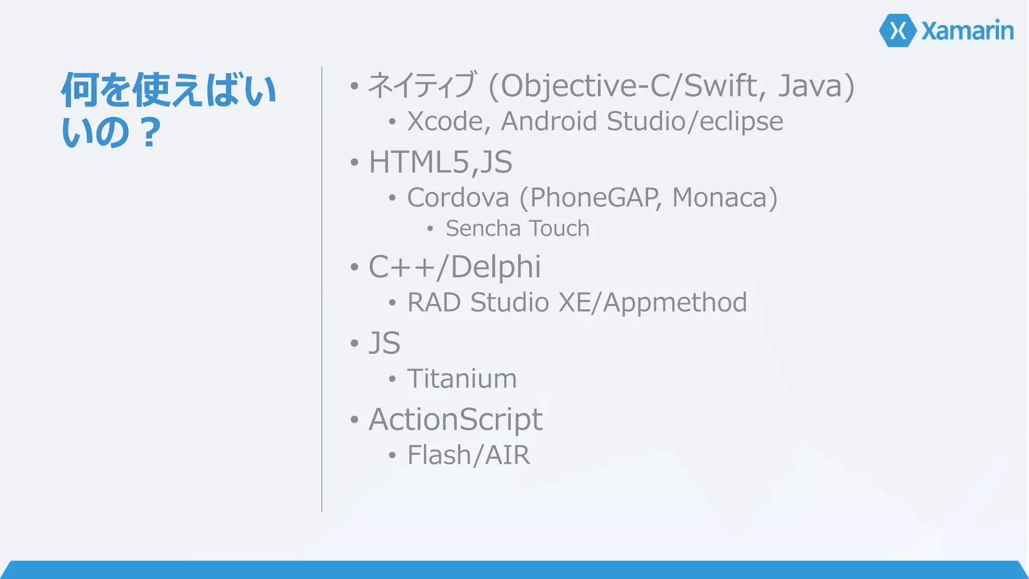 何を使えばい 
いの？ 
• ネイティブ(Objective-C/Swift, Java) 
• Xcode, Android Studio/eclipse 
• HTML5,JS 
• Cordova (PhoneGAP, Monaca) 
• Sencha Touch 
• C++/Delphi 
• RAD Studio XE/Appmethod 
• JS 
• Titanium 
• ActionScript 
• Flash/AIR 
 