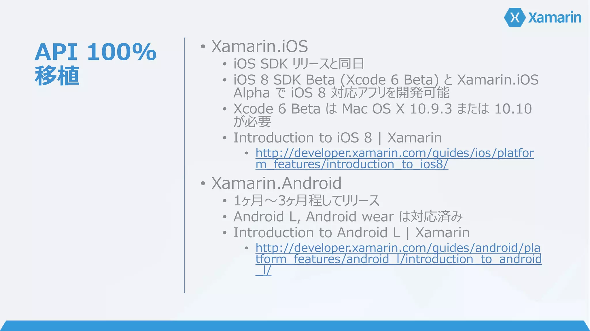 API 100% 
移植 
• Xamarin.iOS 
• iOS SDK リリースと同日 
• iOS 8 SDK Beta (Xcode 6 Beta) とXamarin.iOS 
Alpha でiOS 8 対応アプリを開発可能 
• Xcode 6 Beta はMac OS X 10.9.3 または10.10 
が必要 
• Introduction to iOS 8 | Xamarin 
• http://developer.xamarin.com/guides/ios/platfor 
m_features/introduction_to_ios8/ 
• Xamarin.Android 
• 1ヶ月～3ヶ月程してリリース 
• Android L, Android wear は対応済み 
• Introduction to Android L | Xamarin 
• http://developer.xamarin.com/guides/android/pla 
tform_features/android_l/introduction_to_android 
_l/ 
 