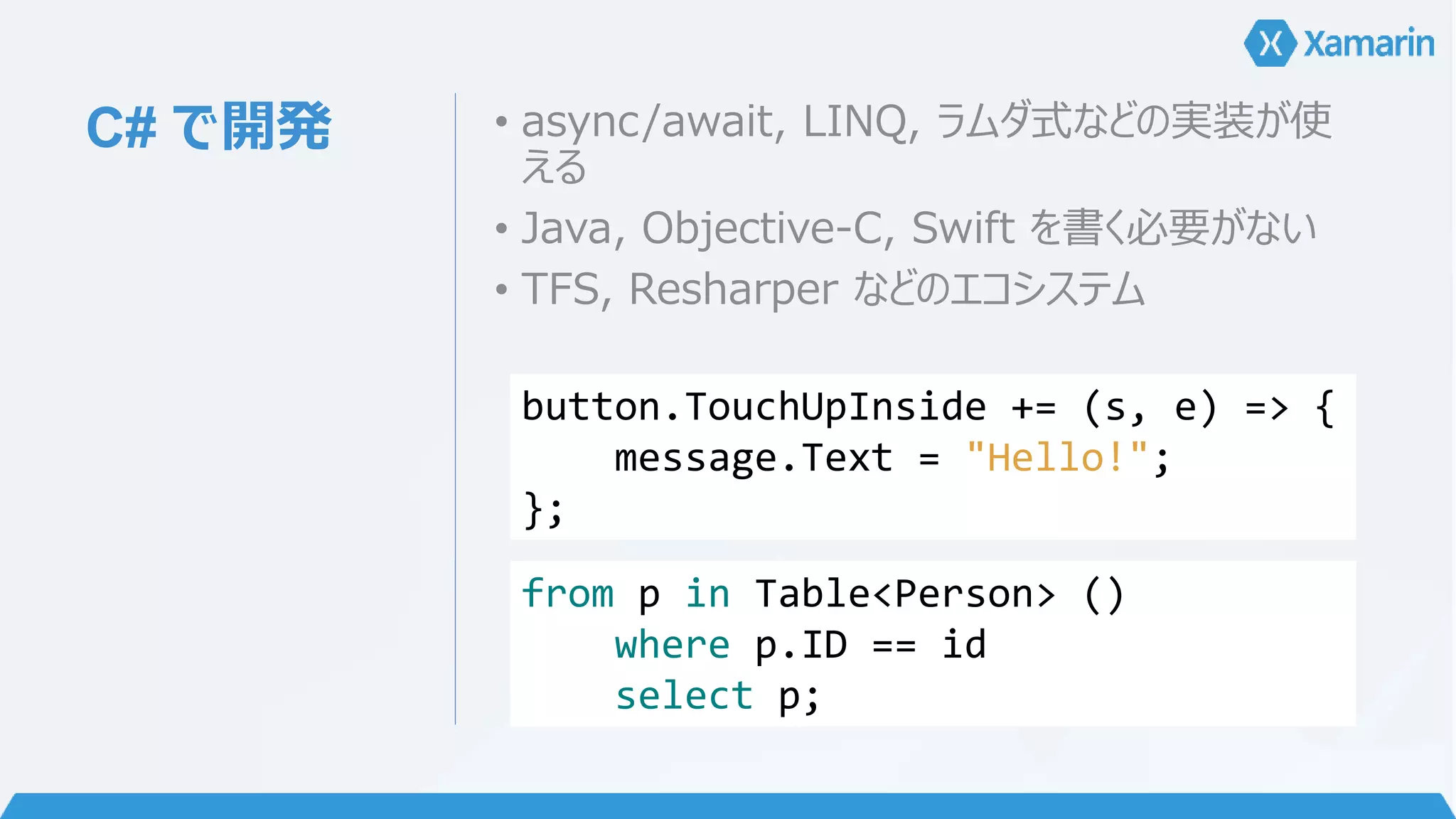 C# で開発• async/await, LINQ, ラムダ式などの実装が使 
える 
• Java, Objective-C, Swift を書く必要がない 
• TFS, Resharper などのエコシステム 
button.TouchUpInside += (s, e) => { 
message.Text = "Hello!"; 
}; 
from p in Table<Person> () 
where p.ID == id 
select p; 
 