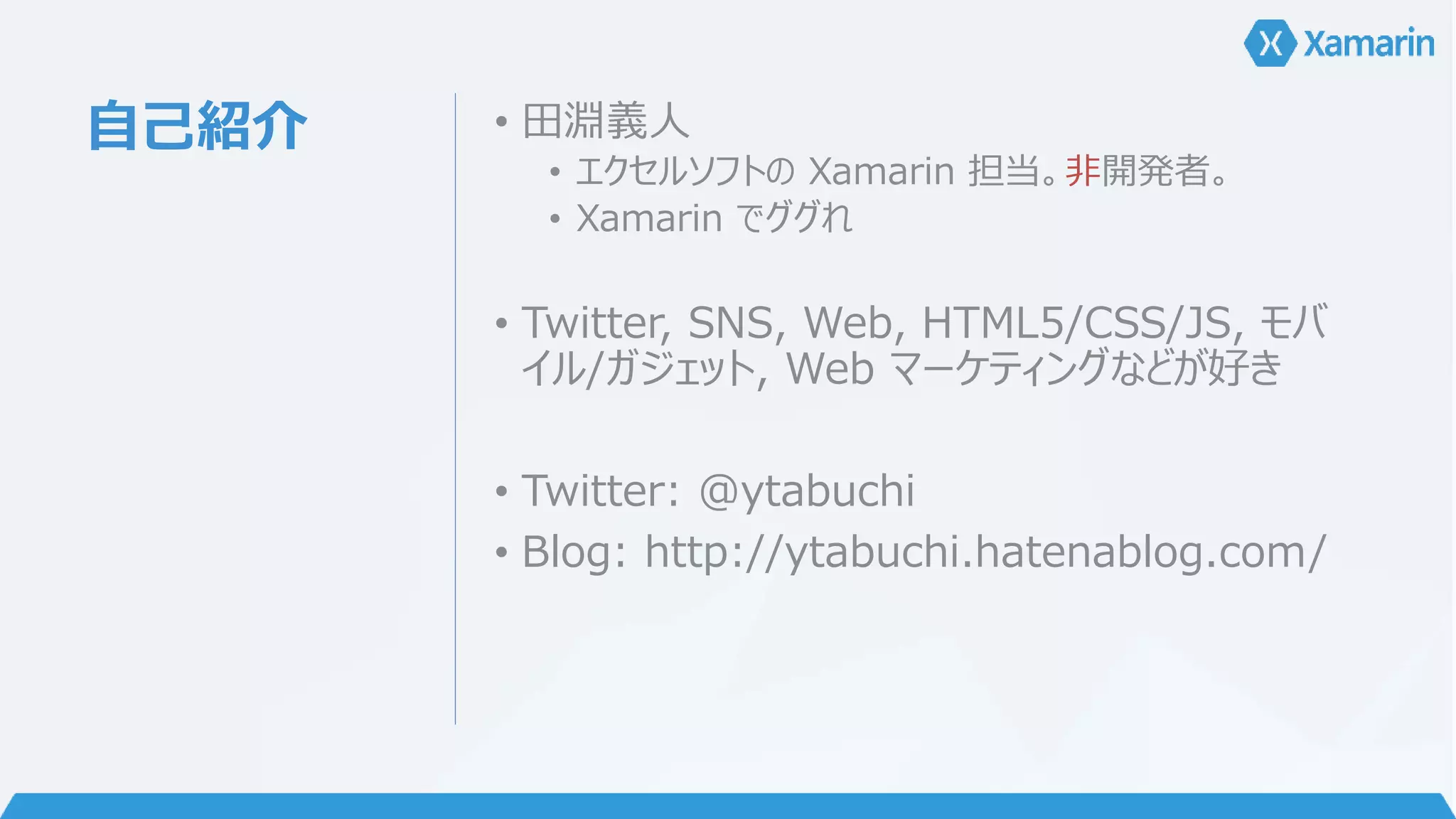 自己紹介• 田淵義人 
• エクセルソフトのXamarin 担当。非開発者。 
• Xamarin でググれ 
• Twitter, SNS, Web, HTML5/CSS/JS, モバ 
イル/ガジェット, Web マーケティングなどが好き 
• Twitter: @ytabuchi 
• Blog: http://ytabuchi.hatenablog.com/ 
 