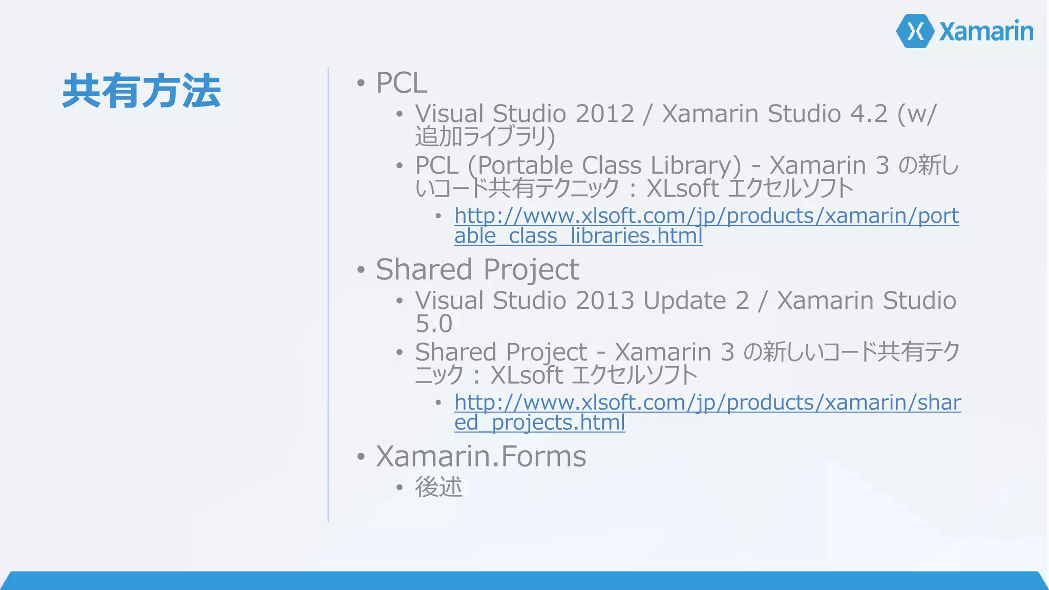 共有方法• PCL 
• Visual Studio 2012 / Xamarin Studio 4.2 (w/ 
追加ライブラリ) 
• PCL (Portable Class Library) - Xamarin 3 の新し 
いコード共有テクニック: XLsoft エクセルソフト 
• http://www.xlsoft.com/jp/products/xamarin/port 
able_class_libraries.html 
• Shared Project 
• Visual Studio 2013 Update 2 / Xamarin Studio 
5.0 
• Shared Project - Xamarin 3 の新しいコード共有テク 
ニック: XLsoft エクセルソフト 
• http://www.xlsoft.com/jp/products/xamarin/shar 
ed_projects.html 
• Xamarin.Forms 
• 後述 
 