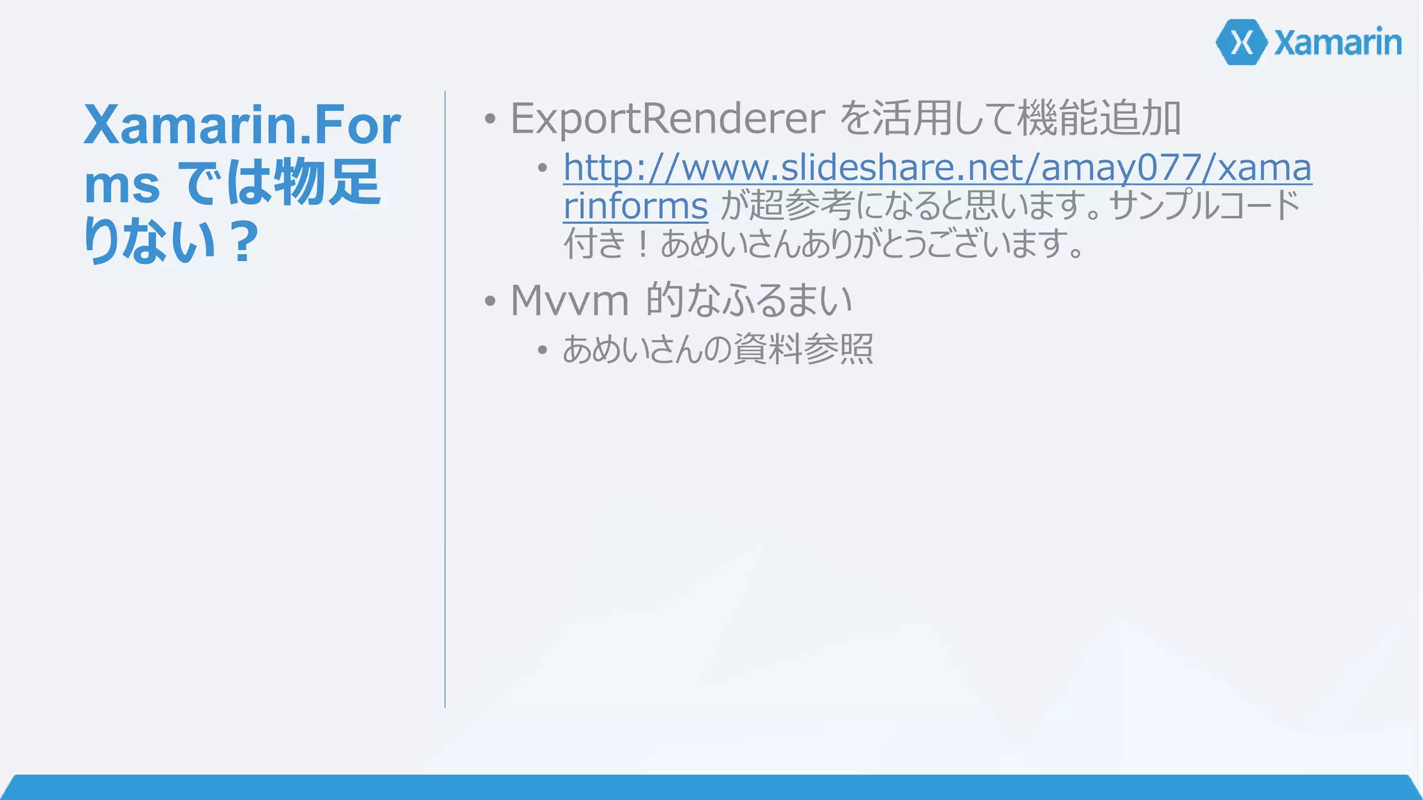 Xamarin.For 
ms では物足 
りない？ 
• ExportRenderer を活用して機能追加 
• http://www.slideshare.net/amay077/xama 
rinforms が超参考になると思います。サンプルコード 
付き！あめいさんありがとうございます。 
• Mvvm 的なふるまい 
• あめいさんの資料参照 
 