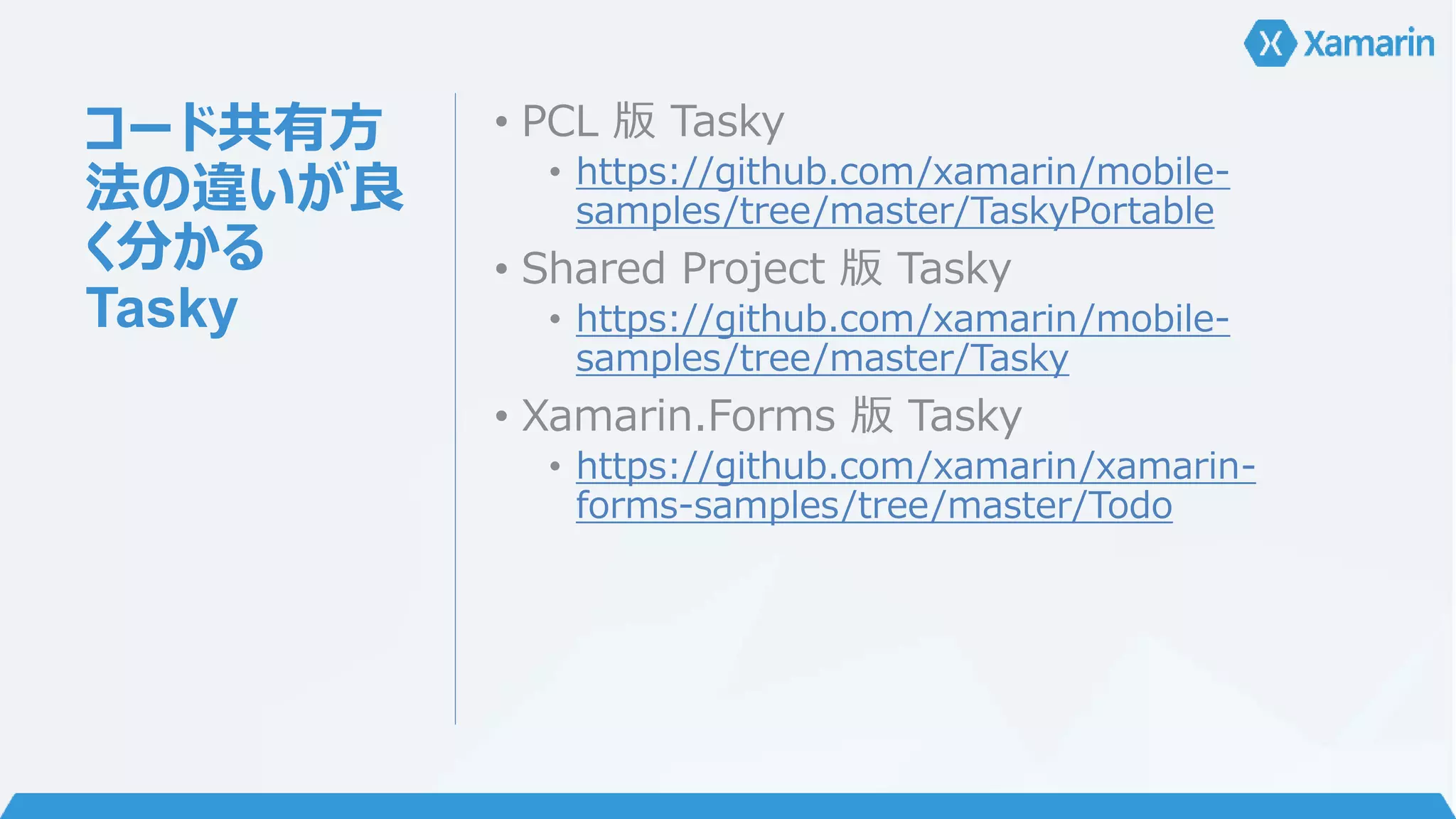 コード共有方 
法の違いが良 
く分かる 
Tasky 
• PCL 版Tasky 
• https://github.com/xamarin/mobile-samples/ 
tree/master/TaskyPortable 
• Shared Project 版Tasky 
• https://github.com/xamarin/mobile-samples/ 
tree/master/Tasky 
• Xamarin.Forms 版Tasky 
• https://github.com/xamarin/xamarin-forms- 
samples/tree/master/Todo 
 