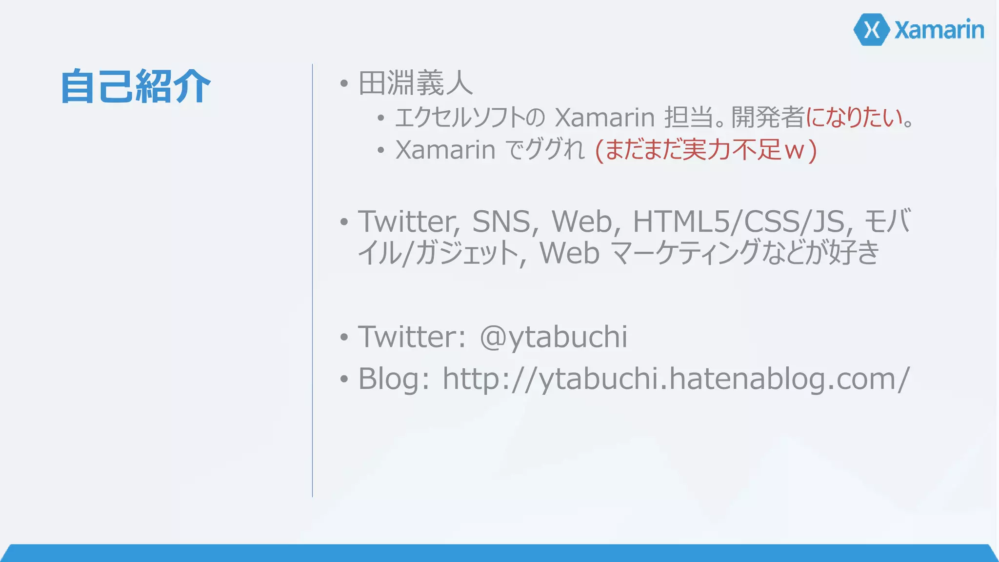 自己紹介• 田淵義人 
• エクセルソフトのXamarin 担当。開発者になりたい。 
• Xamarin でググれ(まだまだ実力不足ｗ) 
• Twitter, SNS, Web, HTML5/CSS/JS, モバ 
イル/ガジェット, Web マーケティングなどが好き 
• Twitter: @ytabuchi 
• Blog: http://ytabuchi.hatenablog.com/ 
 
