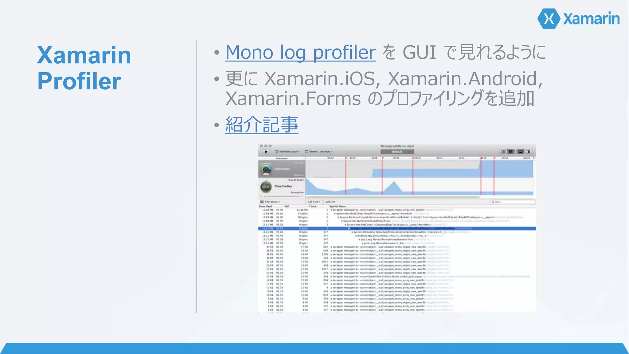 Xamarin 
Profiler 
• Mono log profiler をGUI で見れるように 
• 更にXamarin.iOS, Xamarin.Android, 
Xamarin.Forms のプロファイリングを追加 
• 紹介記事 
 