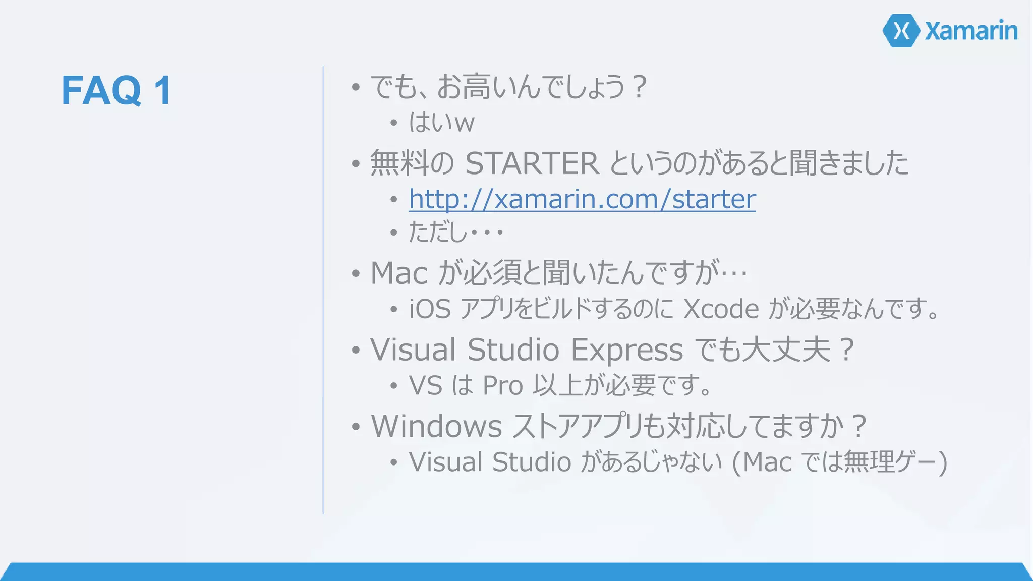 FAQ 1 • でも、お高いんでしょう？ 
• はいｗ 
• 無料のSTARTER というのがあると聞きました 
• http://xamarin.com/starter 
• ただし・・・ 
• Mac が必須と聞いたんですが… 
• iOS アプリをビルドするのにXcode が必要なんです。 
• Visual Studio Express でも大丈夫？ 
• VS はPro 以上が必要です。 
• Windows ストアアプリも対応してますか？ 
• Visual Studio があるじゃない(Mac では無理ゲー) 
 