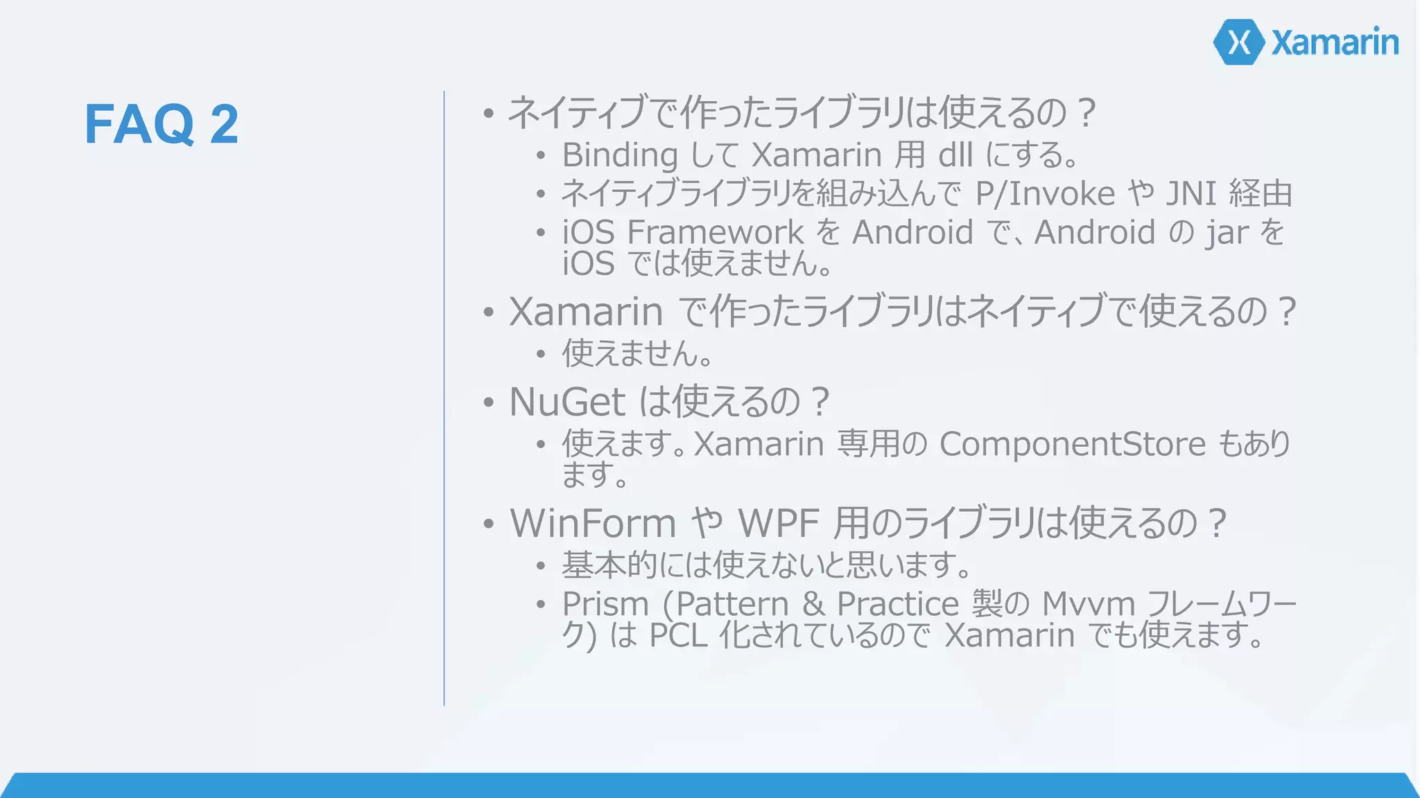 FAQ 2 • ネイティブで作ったライブラリは使えるの？ 
• Binding してXamarin 用dll にする。 
• ネイティブライブラリを組み込んでP/Invoke やJNI 経由 
• iOS Framework をAndroid で、Android のjar を 
iOS では使えません。 
• Xamarin で作ったライブラリはネイティブで使えるの？ 
• 使えません。 
• NuGet は使えるの？ 
• 使えます。Xamarin 専用のComponentStore もあり 
ます。 
• WinForm やWPF 用のライブラリは使えるの？ 
• 基本的には使えないと思います。 
• Prism (Pattern & Practice 製のMvvm フレームワー 
ク) はPCL 化されているのでXamarin でも使えます。 
 
