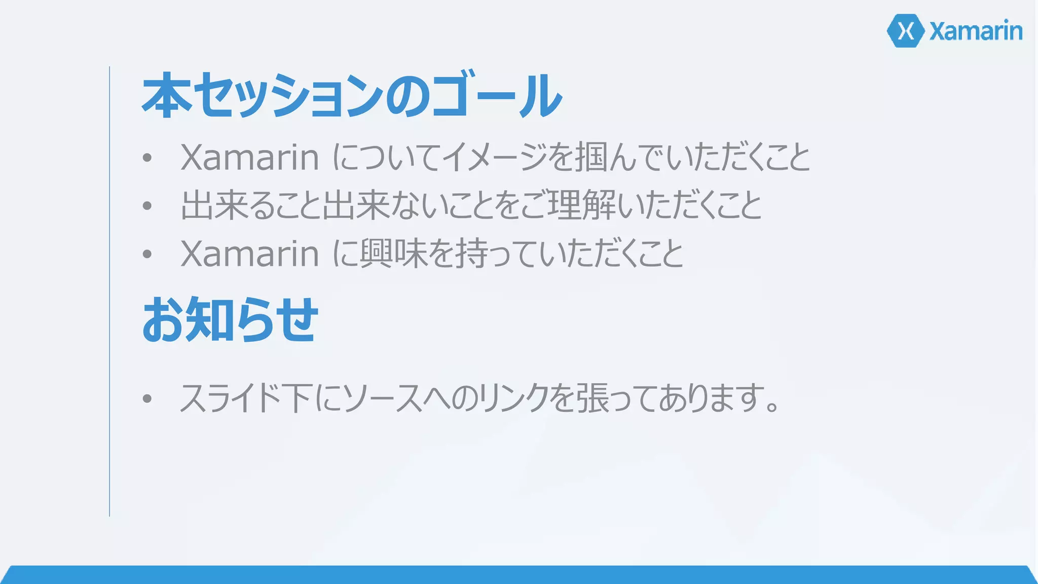 本セッションのゴール 
• Xamarin についてイメージを掴んでいただくこと 
• 出来ること出来ないことをご理解いただくこと 
• Xamarin に興味を持っていただくこと 
お知らせ 
• スライド下にソースへのリンクを張ってあります。 
 