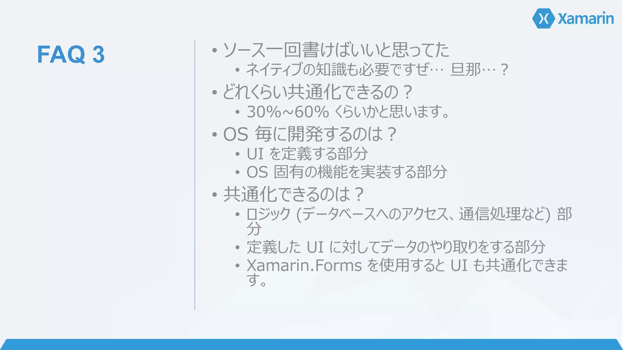 FAQ 3 • ソース一回書けばいいと思ってた 
• ネイティブの知識も必要ですぜ… 旦那…？ 
• どれくらい共通化できるの？ 
• 30%~60% くらいかと思います。 
• OS 毎に開発するのは？ 
• UI を定義する部分 
• OS 固有の機能を実装する部分 
• 共通化できるのは？ 
• ロジック(データベースへのアクセス、通信処理など) 部 
分 
• 定義したUI に対してデータのやり取りをする部分 
• Xamarin.Forms を使用するとUI も共通化できま 
す。 
 