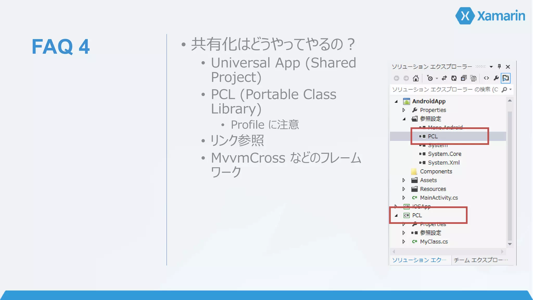 FAQ 4 • 共有化はどうやってやるの？ 
• Universal App (Shared 
Project) 
• PCL (Portable Class 
Library) 
• Profile に注意 
• リンク参照 
• MvvmCross などのフレーム 
ワーク 
 