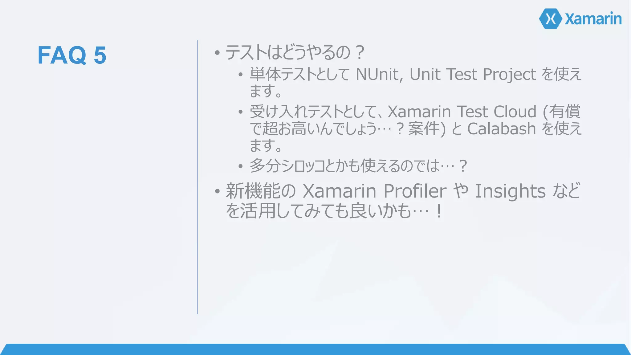 FAQ 5 • テストはどうやるの？ 
• 単体テストとしてNUnit, Unit Test Project を使え 
ます。 
• 受け入れテストとして、Xamarin Test Cloud (有償 
で超お高いんでしょう…？案件) とCalabash を使え 
ます。 
• 多分シロッコとかも使えるのでは…？ 
• 新機能のXamarin Profiler やInsights など 
を活用してみても良いかも…！ 
 