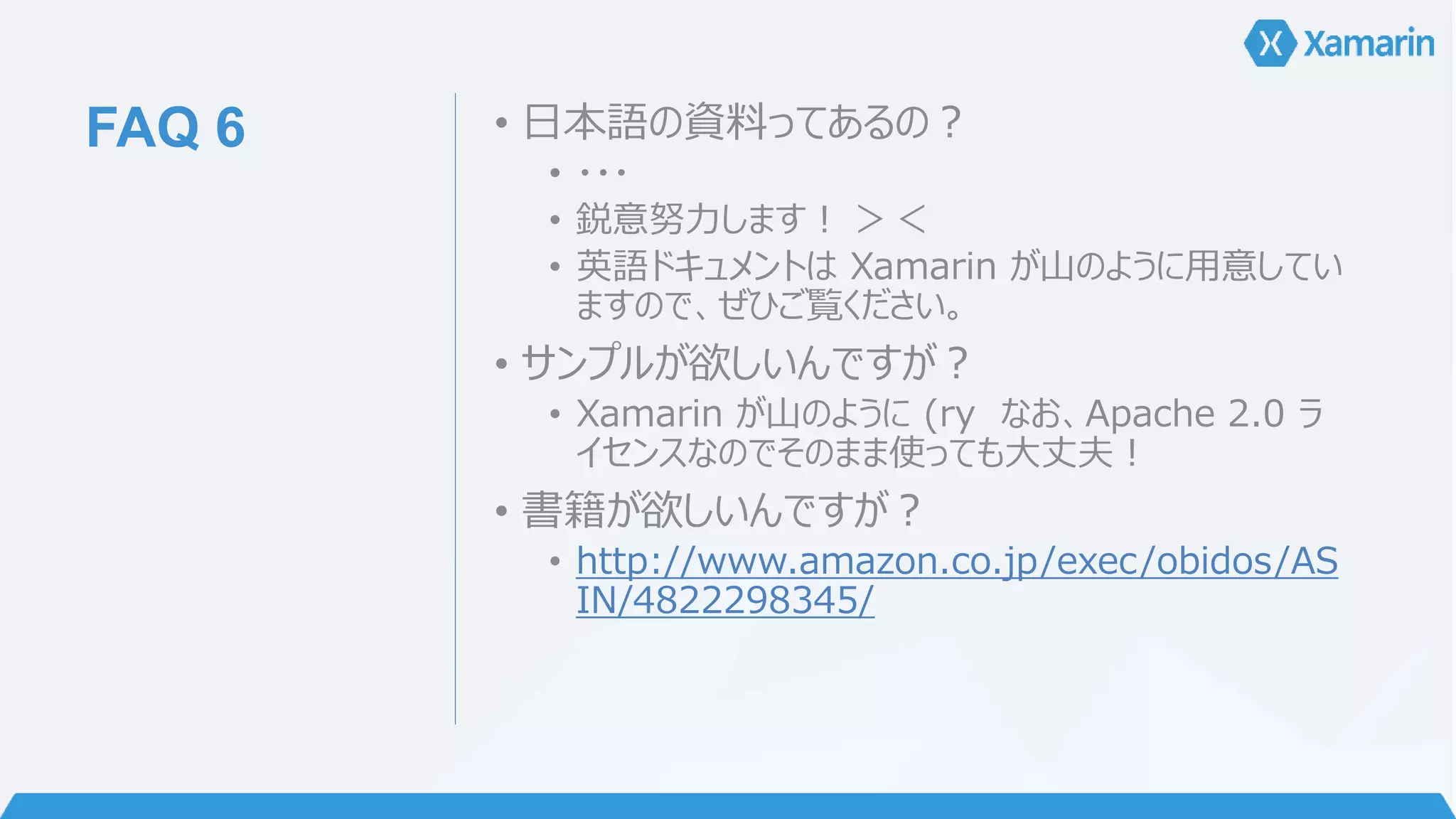 FAQ 6 • 日本語の資料ってあるの？ 
• ・・・ 
• 鋭意努力します！ ＞＜ 
• 英語ドキュメントはXamarin が山のように用意してい 
ますので、ぜひご覧ください。 
• サンプルが欲しいんですが？ 
• Xamarin が山のように(ry なお、Apache 2.0 ラ 
イセンスなのでそのまま使っても大丈夫！ 
• 書籍が欲しいんですが？ 
• http://www.amazon.co.jp/exec/obidos/AS 
IN/4822298345/ 
 