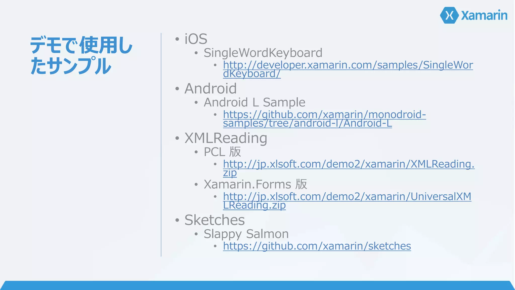 デモで使用し 
たサンプル 
• iOS 
• SingleWordKeyboard 
• http://developer.xamarin.com/samples/SingleWor 
dKeyboard/ 
• Android 
• Android L Sample 
• https://github.com/xamarin/monodroid-samples/ 
tree/android-l/Android-L 
• XMLReading 
• PCL 版 
• http://jp.xlsoft.com/demo2/xamarin/XMLReading. 
zip 
• Xamarin.Forms 版 
• http://jp.xlsoft.com/demo2/xamarin/UniversalXM 
LReading.zip 
• Sketches 
• Slappy Salmon 
• https://github.com/xamarin/sketches 
 