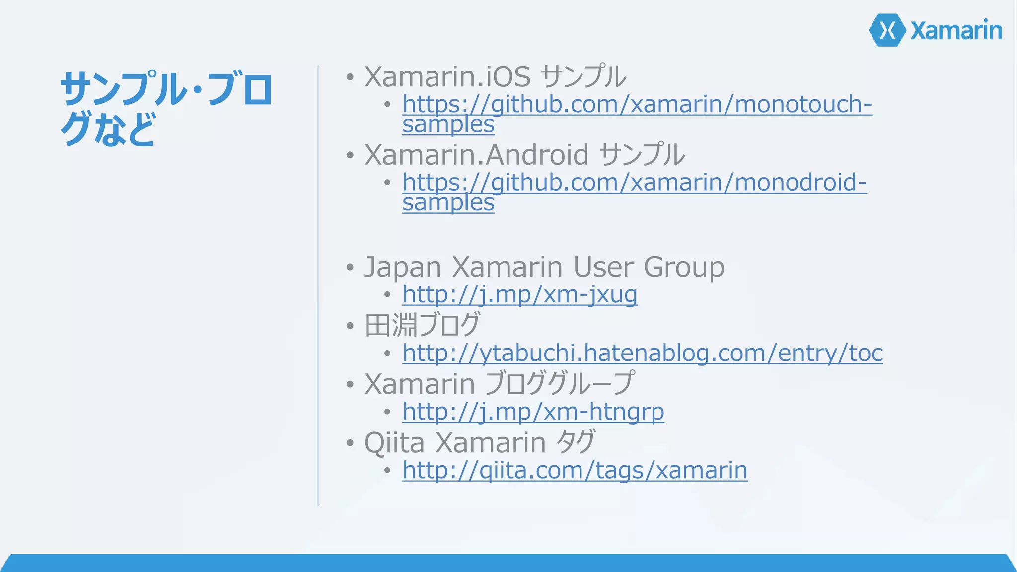 サンプル・ブロ 
グなど 
• Xamarin.iOS サンプル 
• https://github.com/xamarin/monotouch-samples 
• Xamarin.Android サンプル 
• https://github.com/xamarin/monodroid-samples 
• Japan Xamarin User Group 
• http://j.mp/xm-jxug 
• 田淵ブログ 
• http://ytabuchi.hatenablog.com/entry/toc 
• Xamarin ブロググループ 
• http://j.mp/xm-htngrp 
• Qiita Xamarin タグ 
• http://qiita.com/tags/xamarin 
 