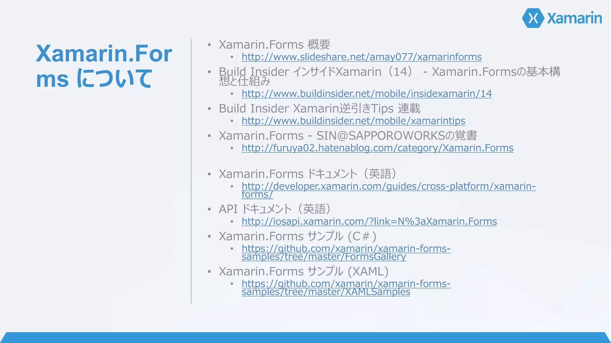 Xamarin.For 
ms について 
• Xamarin.Forms 概要 
• http://www.slideshare.net/amay077/xamarinforms 
• Build Insider インサイドXamarin（14） - Xamarin.Formsの基本構 
想と仕組み 
• http://www.buildinsider.net/mobile/insidexamarin/14 
• Build Insider Xamarin逆引きTips 連載 
• http://www.buildinsider.net/mobile/xamarintips 
• Xamarin.Forms - SIN@SAPPOROWORKSの覚書 
• http://furuya02.hatenablog.com/category/Xamarin.Forms 
• Xamarin.Forms ドキュメント（英語） 
• http://developer.xamarin.com/guides/cross-platform/xamarin-forms/ 
• API ドキュメント（英語） 
• http://iosapi.xamarin.com/?link=N%3aXamarin.Forms 
• Xamarin.Forms サンプル(C＃) 
• https://github.com/xamarin/xamarin-forms-samples/ 
tree/master/FormsGallery 
• Xamarin.Forms サンプル(XAML) 
• https://github.com/xamarin/xamarin-forms-samples/ 
tree/master/XAMLSamples 
 