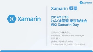 Xamarin 概要 
2014/10/18 
わんくま同盟東京勉強会 
#92 Xamarin Day 
エクセルソフト株式会社 
Business Development Manager 
田淵義人 
ytabuchi@xlsoft.com 
03-5440-7875 / 080-7015-3586 
 