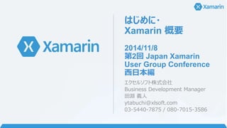 はじめに・ 
Xamarin 概要 
2014/11/8 
第2回Japan Xamarin 
User Group Conference 
西日本編 
エクセルソフト株式会社 
Business Development Manager 
田淵義人 
ytabuchi@xlsoft.com 
03-5440-7875 / 080-7015-3586 
 