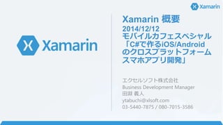 Xamarin 概要
2014/12/12
モバイルカフェスペシャル
「C#で作るiOS/Android
のクロスプラットフォーム
スマホアプリ開発」
エクセルソフト株式会社
Business Development Manager
田淵 義人
ytabuchi@xlsoft.com
03-5440-7875 / 080-7015-3586
 