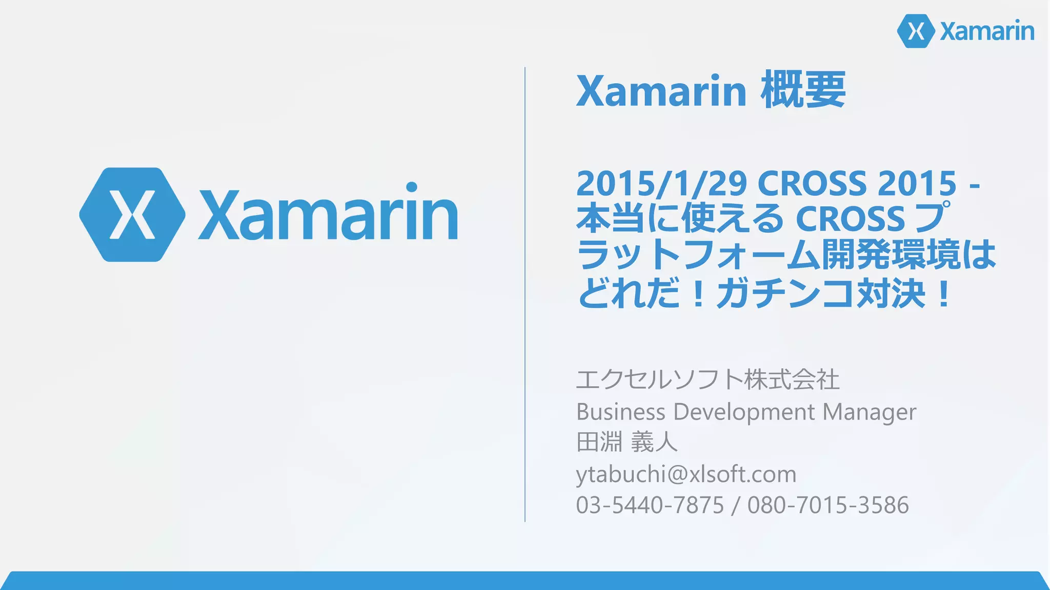 Xamarin 概要
2015/1/29 CROSS 2015 -
本当に使える CROSS プ
ラットフォーム開発環境は
どれだ！ガチンコ対決！
エクセルソフト株式会社
Business Development Manager
田淵 義人
ytabuchi@xlsoft.com
03-5440-7875 / 080-7015-3586
 