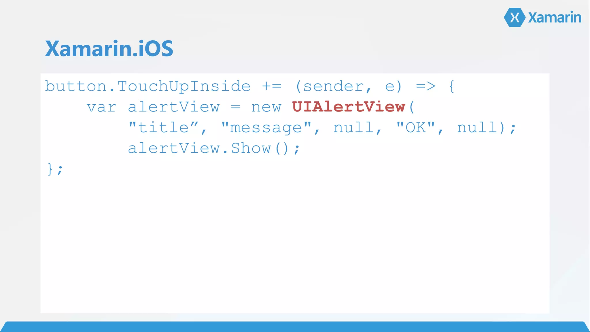 Xamarin.iOS
button.TouchUpInside += (sender, e) => {
var alertView = new UIAlertView(
"title”, "message", null, "OK", null);
alertView.Show();
};
 