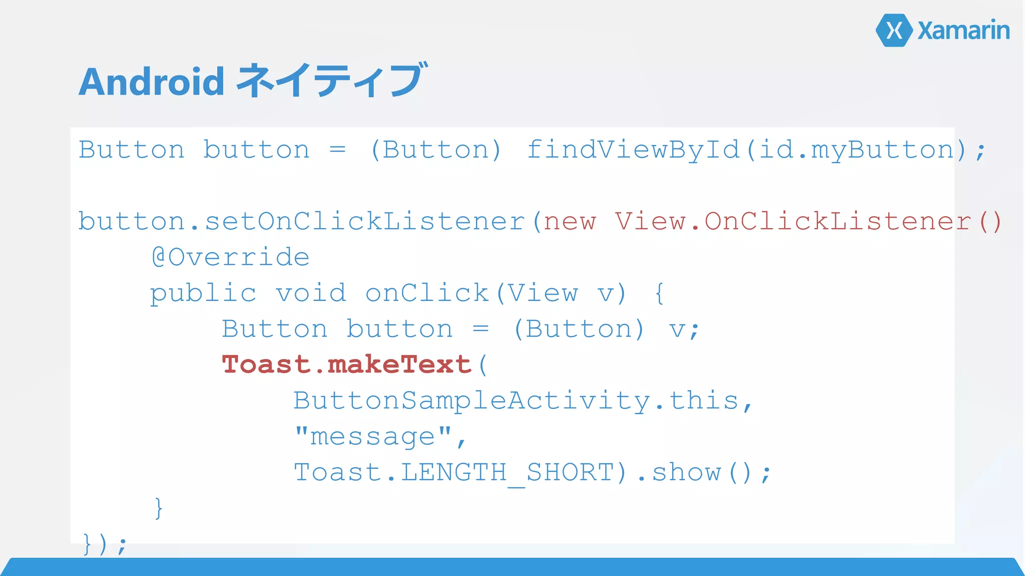 Android ネイティブ
Button button = (Button) findViewById(id.myButton);
button.setOnClickListener(new View.OnClickListener()
@Override
public void onClick(View v) {
Button button = (Button) v;
Toast.makeText(
ButtonSampleActivity.this,
"message",
Toast.LENGTH_SHORT).show();
}
});
 