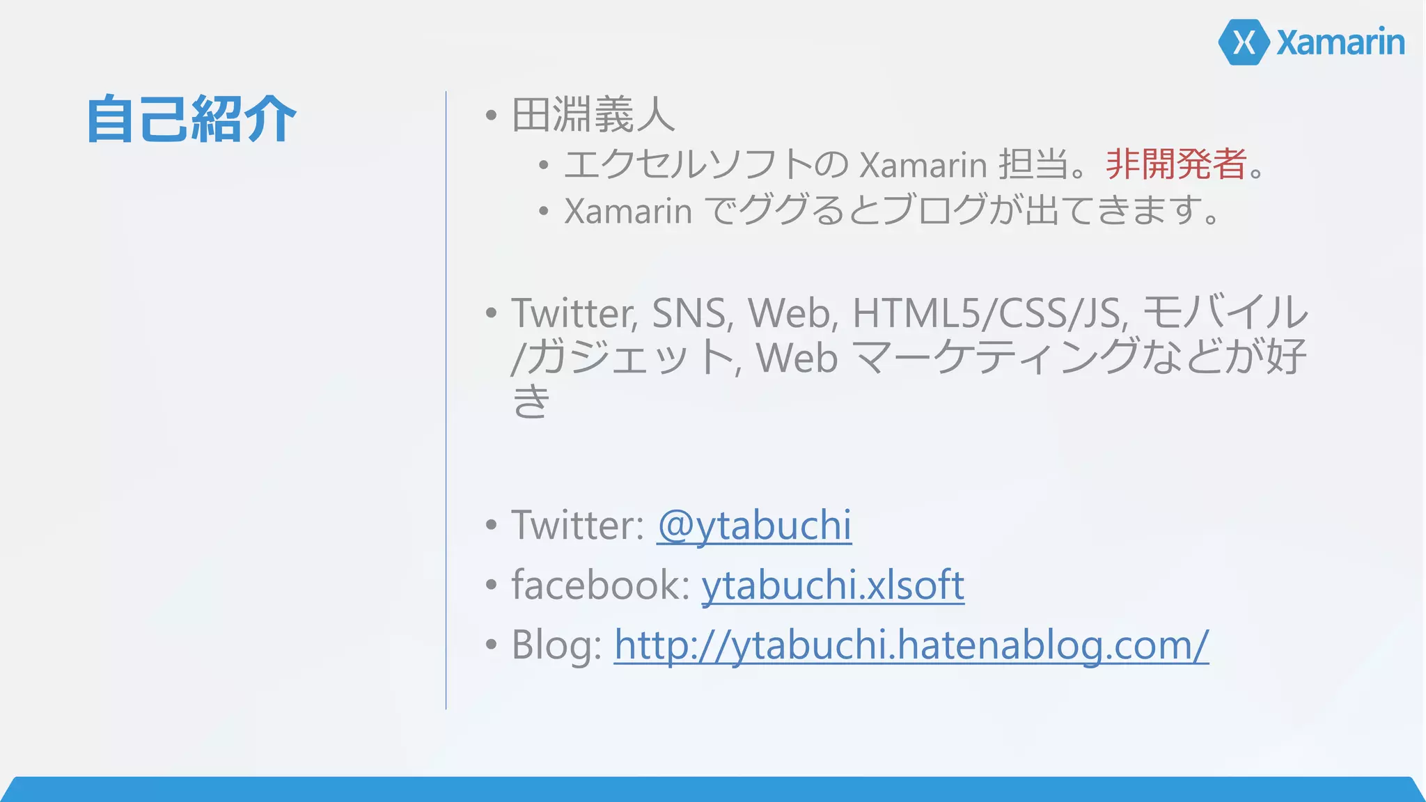 自己紹介 • 田淵義人
• エクセルソフトの Xamarin 担当。非開発者。
• Xamarin でググるとブログが出てきます。
• Twitter, SNS, Web, HTML5/CSS/JS, モバイル
/ガジェット, Web マーケティングなどが好
き
• Twitter: @ytabuchi
• facebook: ytabuchi.xlsoft
• Blog: http://ytabuchi.hatenablog.com/
 