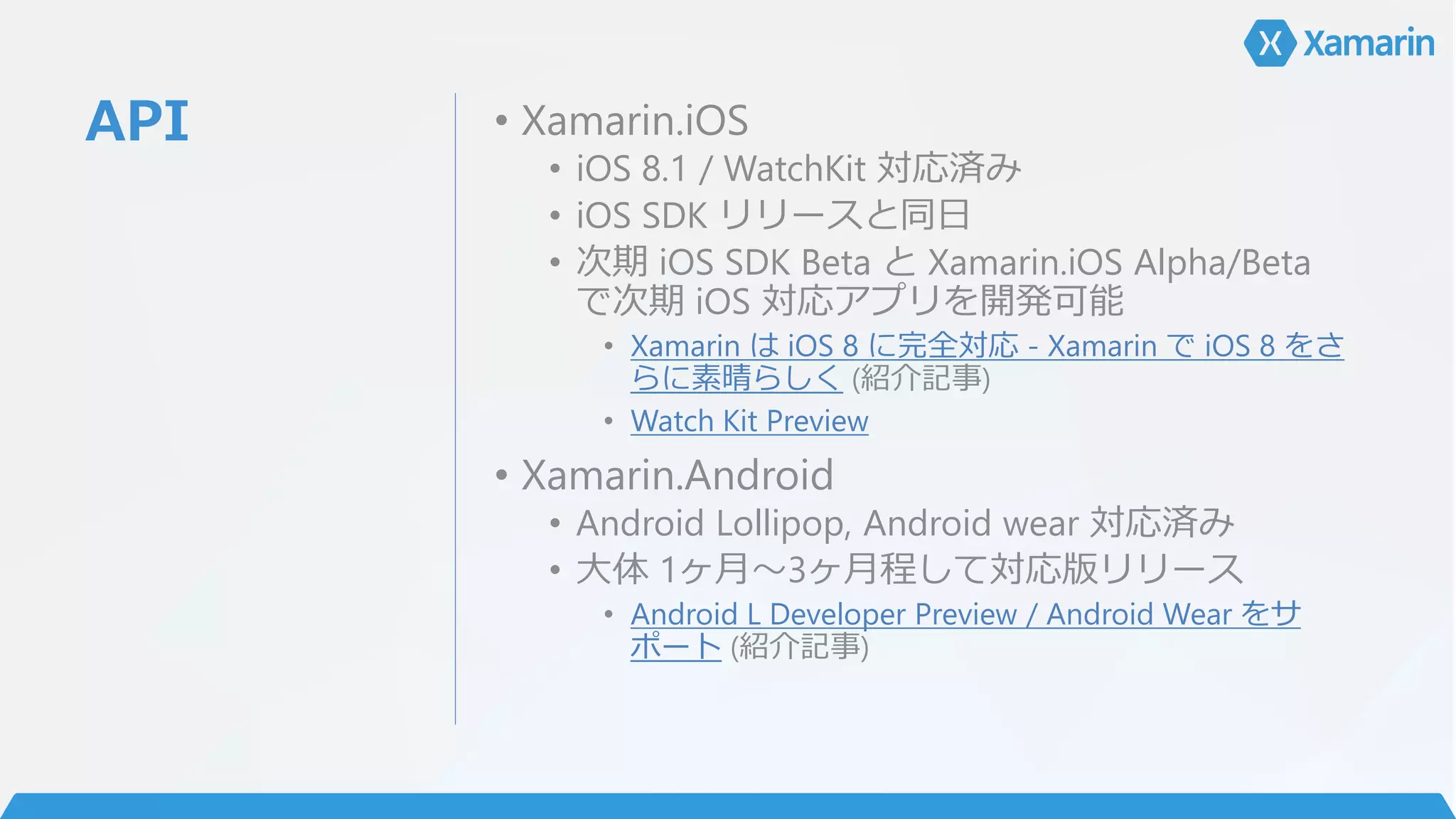 API • Xamarin.iOS
• iOS 8.1 / WatchKit 対応済み
• iOS SDK リリースと同日
• 次期 iOS SDK Beta と Xamarin.iOS Alpha/Beta
で次期 iOS 対応アプリを開発可能
• Xamarin は iOS 8 に完全対応 - Xamarin で iOS 8 をさ
らに素晴らしく (紹介記事)
• Watch Kit Preview
• Xamarin.Android
• Android Lollipop, Android wear 対応済み
• 大体 1ヶ月～3ヶ月程して対応版リリース
• Android L Developer Preview / Android Wear をサ
ポート (紹介記事)
 