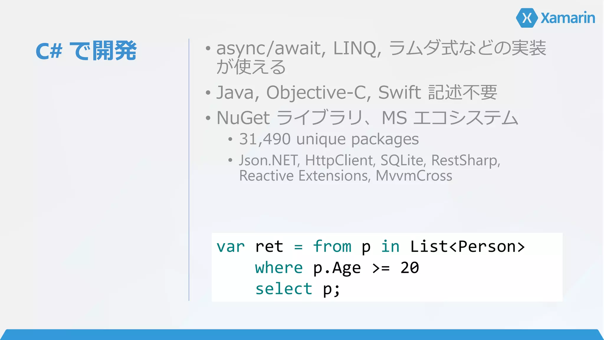 C# で開発 • async/await, LINQ, ラムダ式などの実装
が使える
• Java, Objective-C, Swift 記述不要
• NuGet ライブラリ、MS エコシステム
• 31,490 unique packages
• Json.NET, HttpClient, SQLite, RestSharp,
Reactive Extensions, MvvmCross
var ret = from p in List<Person>
where p.Age >= 20
select p;
 