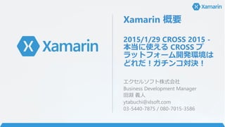 Xamarin 概要
2015/1/29 CROSS 2015 -
本当に使える CROSS プ
ラットフォーム開発環境は
どれだ！ガチンコ対決！
エクセルソフト株式会社
Business Development Manager
田淵 義人
y...