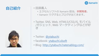 自己紹介 • 田淵義人
• エクセルソフトの Xamarin 担当。非開発者。
• Xamarin でググるとブログが出てきます。
• Twitter, SNS, Web, HTML5/CSS/JS, モバイル
/ガジェット, Web マーケティングなどが好
き
• Twitter: @ytabuchi
• facebook: ytabuchi.xlsoft
• Blog: http://ytabuchi.hatenablog.com/
 