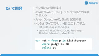 C# で開発 • 使い慣れた開発環境
• async/await, LINQ, ラムダ式などの実装
が使える
• Java, Objective-C, Swift 記述不要
• NuGet ライブラリ、MS エコシステム
• 31,490 unique packages
• Json.NET, HttpClient, SQLite, RestSharp,
Reactive Extensions, MvvmCross
var ret = from p in List<Person>
where p.Age >= 20
select p;
 