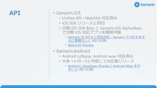 API • Xamarin.iOS
• Unified API / WatchKit 対応済み
• iOS SDK リリースと同日
• 次期 iOS SDK Beta と Xamarin.iOS Alpha/Beta
で次期 iOS 対応アプリを開発可能
• Xamarin は iOS 8 に完全対応 - Xamarin で iOS 8 をさ
らに素晴らしく (紹介記事)
• Watch Kit Preview
• Xamarin.Android
• Android Lollipop, Android wear 対応済み
• 大体 1ヶ月～3ヶ月程して対応版リリース
• Android L Developer Preview / Android Wear をサ
ポート (紹介記事)
 