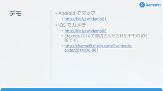 デモ • Android でマップ
• http://bit.ly/xmdemo01
• iOS でカメラ
• http://bit.ly/xmdemo02
• (de:code 2014 で渡辺さんがされたデモの iOS
版です。
• http://channel9.msdn.com/Events/de-
code/2014/DE-007
 