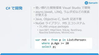 C# で開発 • 使い慣れた開発環境 Visual Studio で開発
• async/await, LINQ, ラムダ式などの実装
が使える
• Java, Objective-C, Swift 記述不要
• NuGet ライブラリ、MS エコシステム
• 31,490 unique packages
• Json.NET, HttpClient, SQLite, RestSharp,
Reactive Extensions, MvvmCross
var ret = from p in List<Person>
where p.Age >= 20
select p;
 