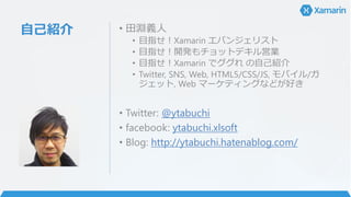 自己紹介 • 田淵義人
• 目指せ！Xamarin エバンジェリスト
• 目指せ！開発もチョットデキル営業
• 目指せ！Xamarin でググれ の自己紹介
• Twitter, SNS, Web, HTML5/CSS/JS, モバイル/ガ
ジェット, Web マーケティングなどが好き
• Twitter: @ytabuchi
• facebook: ytabuchi.xlsoft
• Blog: http://ytabuchi.hatenablog.com/
 